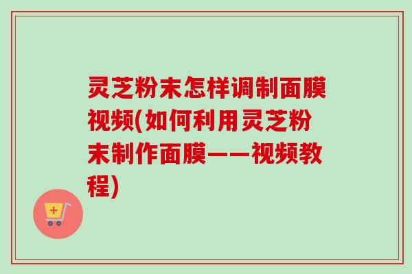 灵芝粉末怎样调制面膜视频(如何利用灵芝粉末制作面膜——视频教程) 灵芝粉末怎样调制面膜视频(如何利用灵芝粉末制作面膜——视频教程)