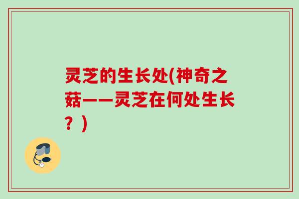 灵芝的生长处(神奇之菇——灵芝在何处生长？)