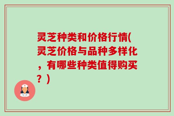 灵芝种类和价格行情(灵芝价格与品种多样化，有哪些种类值得购买？)