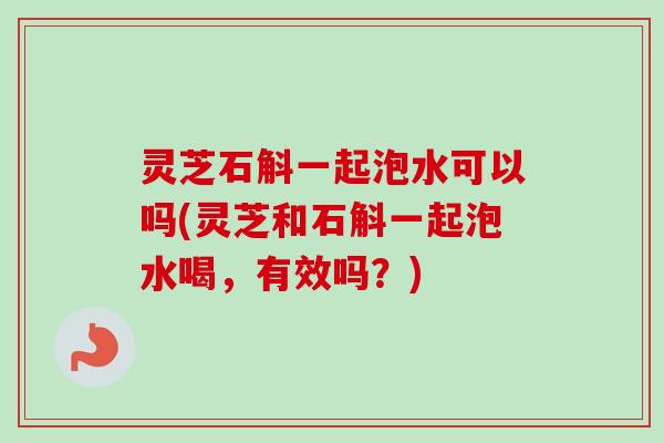 灵芝石斛一起泡水可以吗(灵芝和石斛一起泡水喝,有效吗?) 灵芝石斛一起泡水可以吗(灵芝和石斛一起泡水喝,有效吗?)