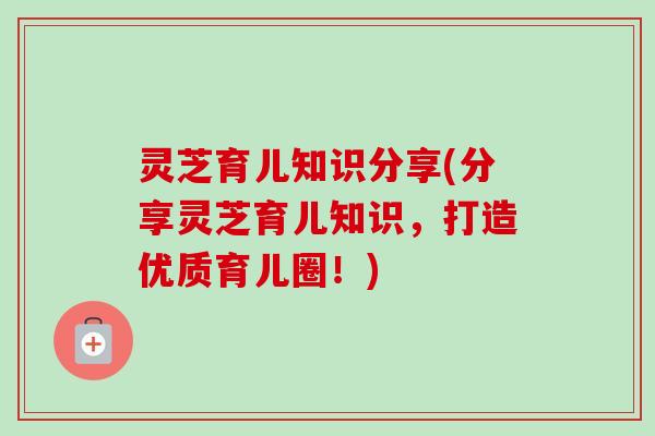 灵芝育儿知识分享(分享灵芝育儿知识,打造优质育儿圈!) 灵芝育儿知识分享(分享灵芝育儿知识,打造优质育儿圈!)