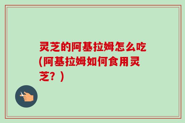 灵芝的阿基拉姆怎么吃(阿基拉姆如何食用灵芝?) 灵芝的阿基拉姆怎么吃(阿基拉姆如何食用灵芝?)