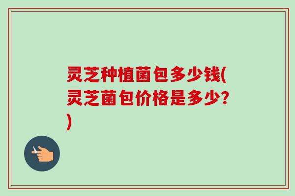灵芝种植菌包多少钱(灵芝菌包价格是多少？)