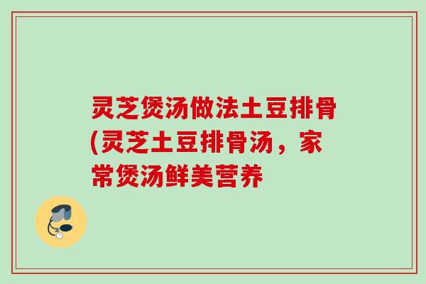 灵芝煲汤做法土豆排骨(灵芝土豆排骨汤,家常煲汤鲜美营养 灵芝煲汤做法土豆排骨(灵芝土豆排骨汤,家常煲汤鲜美营养