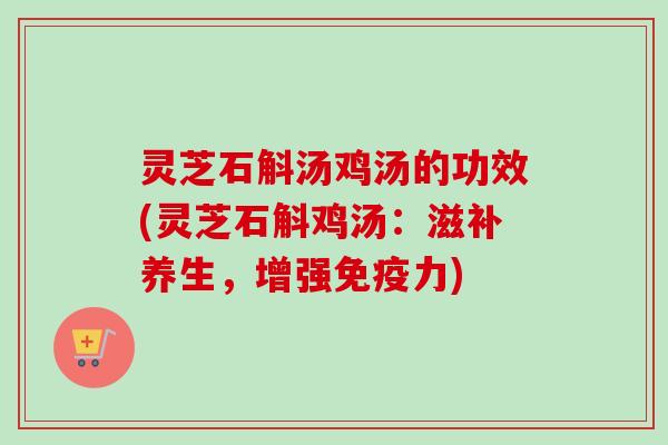 灵芝石斛汤鸡汤的功效(灵芝石斛鸡汤：滋补养生，增强免疫力)