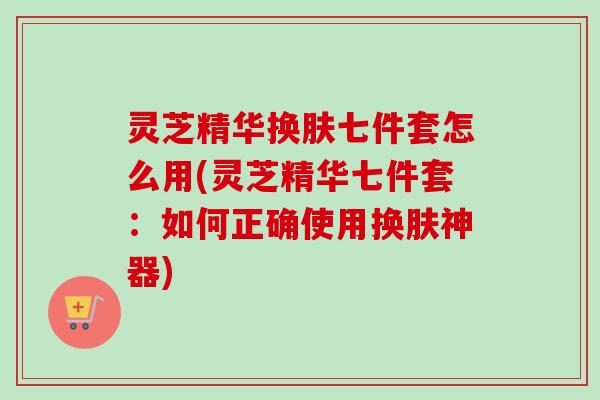 灵芝精华换肤七件套怎么用(灵芝精华七件套:如何正确使用换肤神器) 灵芝精华换肤七件套怎么用(灵芝精华七件套:如何正确使用换肤神器)