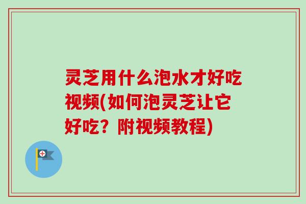 灵芝用什么泡水才好吃视频(如何泡灵芝让它好吃？附视频教程)