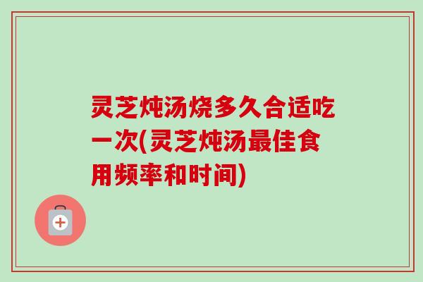 灵芝炖汤烧多久合适吃一次(灵芝炖汤佳食用频率和时间)