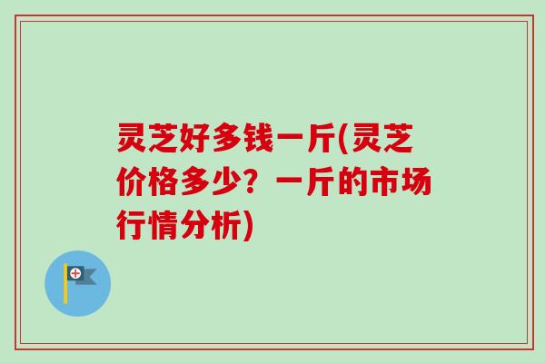灵芝好多钱一斤(灵芝价格多少？一斤的市场行情分析)