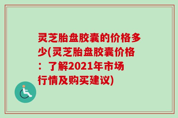 灵芝胎盘胶囊的价格多少(灵芝胎盘胶囊价格:了解2021年市场行情及购买建议) 灵芝胎盘胶囊的价格多少(灵芝胎盘胶囊价格:了解2021年市场行情及购买建议)