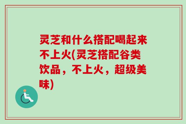 灵芝和什么搭配喝起来不上火(灵芝搭配谷类饮品，不上火，超级美味)