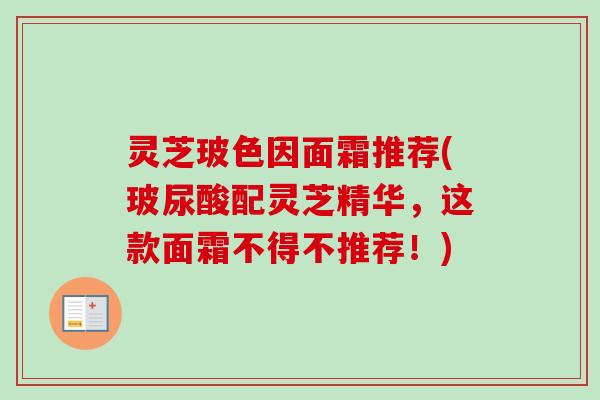 灵芝玻色因面霜推荐(玻尿酸配灵芝精华,这款面霜不得不推荐!) 灵芝玻色因面霜推荐(玻尿酸配灵芝精华,这款面霜不得不推荐!)