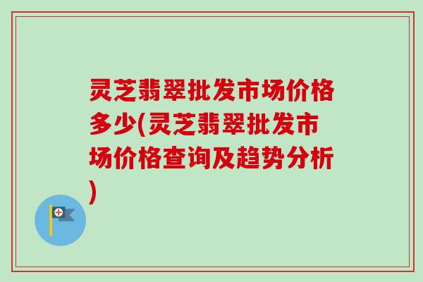 灵芝翡翠批发市场价格多少(灵芝翡翠批发市场价格查询及趋势分析)