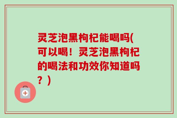 灵芝泡黑枸杞能喝吗(可以喝！灵芝泡黑枸杞的喝法和功效你知道吗？)