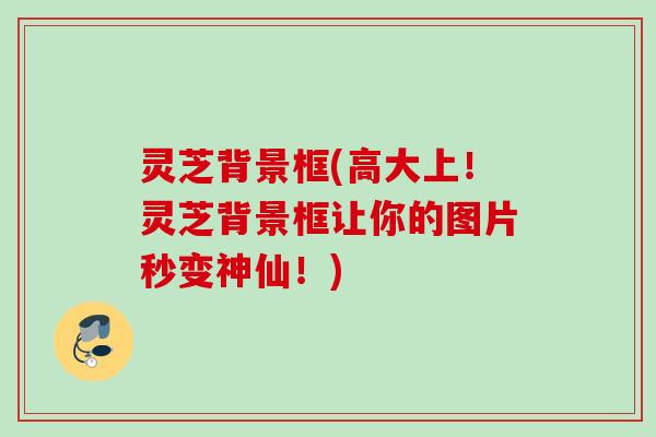 灵芝背景框(高大上！灵芝背景框让你的图片秒变神仙！)