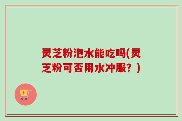 灵芝粉泡水能吃吗(灵芝粉可否用水冲服？)