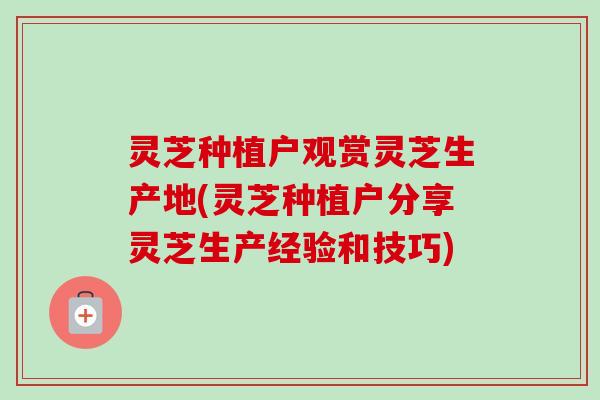 灵芝种植户观赏灵芝生产地(灵芝种植户分享灵芝生产经验和技巧)