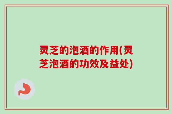 灵芝的泡酒的作用(灵芝泡酒的功效及益处) 灵芝的泡酒的作用(灵芝泡酒的功效及益处)