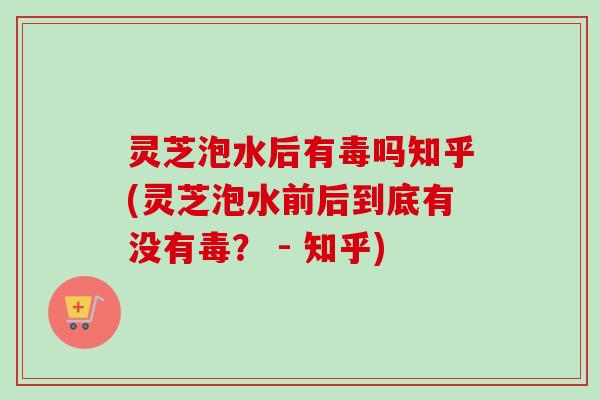 灵芝泡水后有毒吗知乎(灵芝泡水前后到底有没有毒? - 知乎) 灵芝泡水后有毒吗知乎(灵芝泡水前后到底有没有毒? - 知乎)