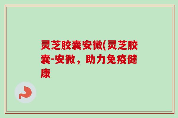 灵芝胶囊安微(灵芝胶囊-安微,助力免疫健康 灵芝胶囊安微(灵芝胶囊-安微,助力免疫健康