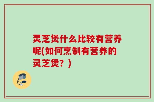 灵芝煲什么比较有营养呢(如何烹制有营养的灵芝煲？)