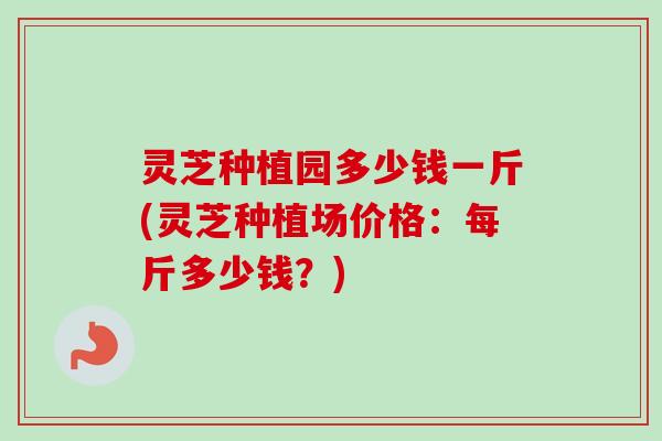 灵芝种植园多少钱一斤(灵芝种植场价格:每斤多少钱?) 灵芝种植园多少钱一斤(灵芝种植场价格:每斤多少钱?)