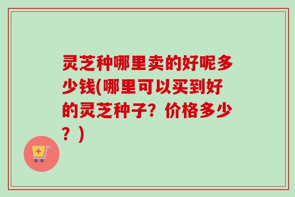 灵芝种哪里卖的好呢多少钱(哪里可以买到好的灵芝种子?价格多少?) 灵芝种哪里卖的好呢多少钱(哪里可以买到好的灵芝种子?价格多少?)