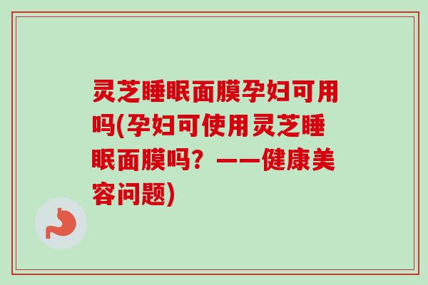 灵芝面膜孕妇可用吗(孕妇可使用灵芝面膜吗?——健康美容问题) 灵芝面膜孕妇可用吗(孕妇可使用灵芝面膜吗?——健康美容问题)