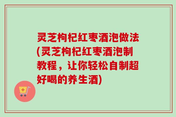 灵芝枸杞红枣酒泡做法(灵芝枸杞红枣酒泡制教程，让你轻松自制超好喝的养生酒)