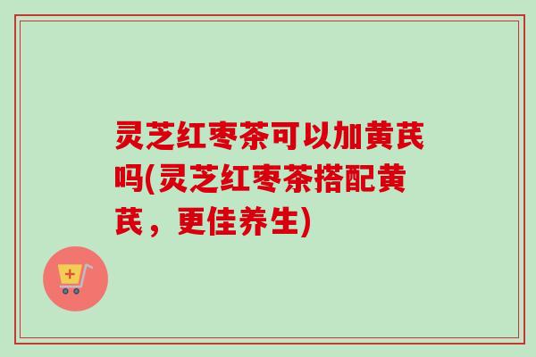 灵芝红枣茶可以加黄芪吗(灵芝红枣茶搭配黄芪,更佳养生) 灵芝红枣茶可以加黄芪吗(灵芝红枣茶搭配黄芪,更佳养生)