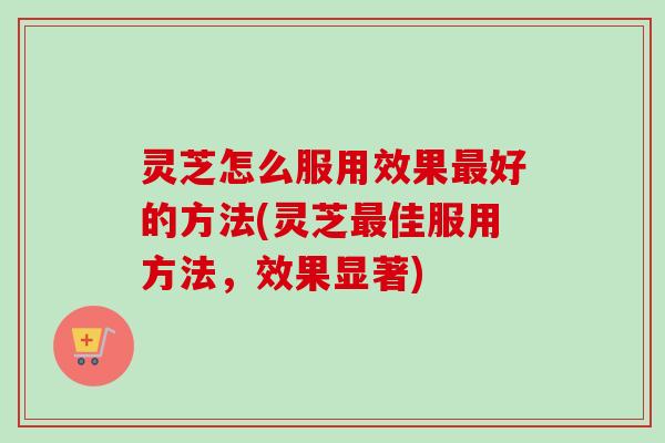 灵芝怎么服用效果好的方法(灵芝佳服用方法，效果显著)