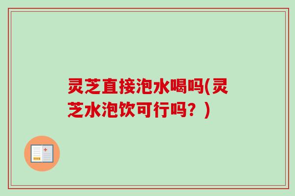 灵芝直接泡水喝吗(灵芝水泡饮可行吗？)