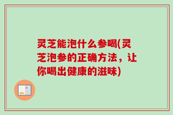 灵芝能泡什么参喝(灵芝泡参的正确方法，让你喝出健康的滋味)