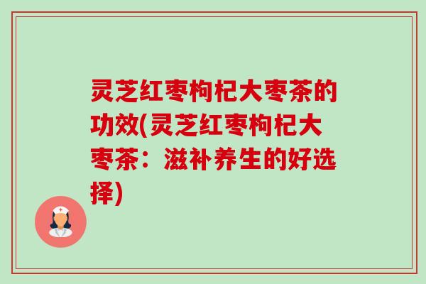灵芝红枣枸杞大枣茶的功效(灵芝红枣枸杞大枣茶:滋补养生的好选择) 灵芝红枣枸杞大枣茶的功效(灵芝红枣枸杞大枣茶:滋补养生的好选择)