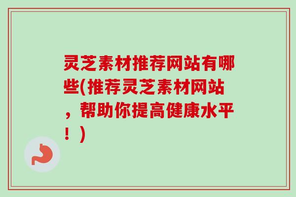 灵芝素材推荐网站有哪些(推荐灵芝素材网站,帮助你提高健康水平!) 灵芝素材推荐网站有哪些(推荐灵芝素材网站,帮助你提高健康水平!)
