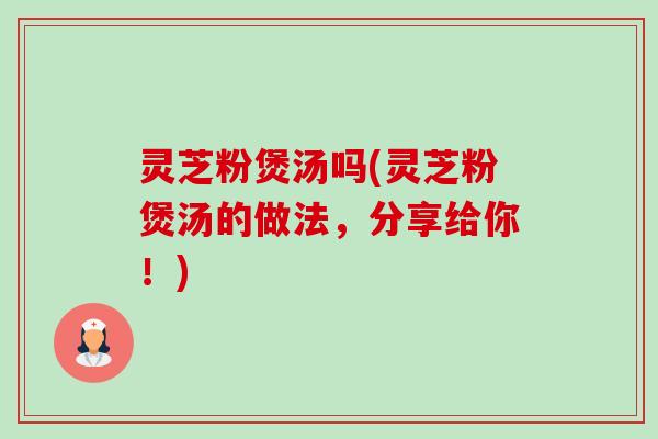 灵芝粉煲汤吗(灵芝粉煲汤的做法,分享给你!) 灵芝粉煲汤吗(灵芝粉煲汤的做法,分享给你!)