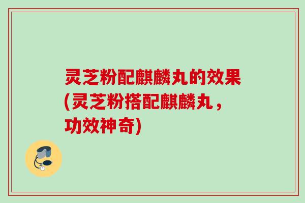 灵芝粉配麒麟丸的效果(灵芝粉搭配麒麟丸,功效神奇) 灵芝粉配麒麟丸的效果(灵芝粉搭配麒麟丸,功效神奇)