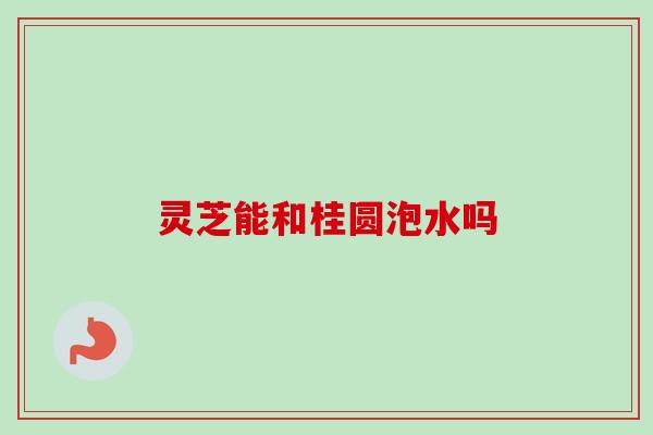 灵芝能和桂圆泡水吗 灵芝能和桂圆泡水吗