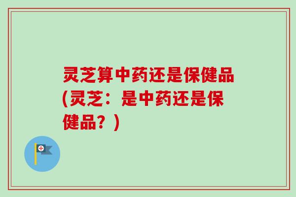灵芝算还是保健品(灵芝:是还是保健品?) 灵芝算还是保健品(灵芝:是还是保健品?)