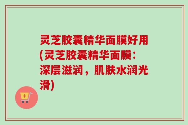 灵芝胶囊精华面膜好用(灵芝胶囊精华面膜:深层滋润,水润光滑) 灵芝胶囊精华面膜好用(灵芝胶囊精华面膜:深层滋润,水润光滑)