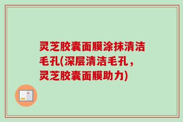 灵芝胶囊面膜涂抹清洁毛孔(深层清洁毛孔,灵芝胶囊面膜助力) 灵芝胶囊面膜涂抹清洁毛孔(深层清洁毛孔,灵芝胶囊面膜助力)
