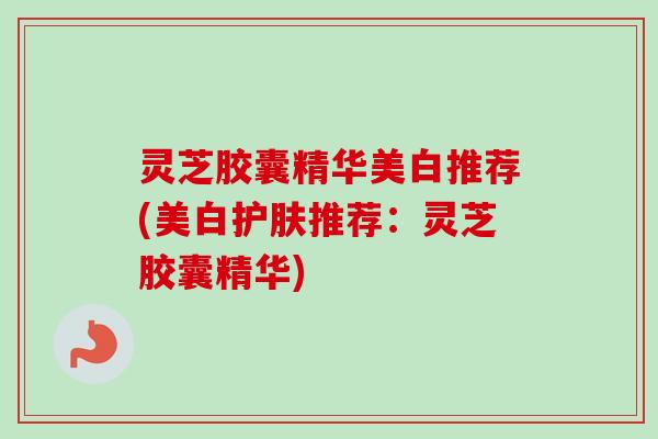 灵芝胶囊精华美白推荐(美白护肤推荐:灵芝胶囊精华) 灵芝胶囊精华美白推荐(美白护肤推荐:灵芝胶囊精华)