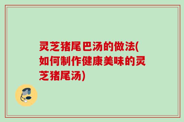 灵芝猪尾巴汤的做法(如何制作健康美味的灵芝猪尾汤) 灵芝猪尾巴汤的做法(如何制作健康美味的灵芝猪尾汤)