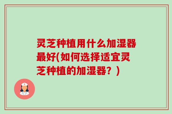 灵芝种植用什么加湿器好(如何选择适宜灵芝种植的加湿器?) 灵芝种植用什么加湿器好(如何选择适宜灵芝种植的加湿器?)