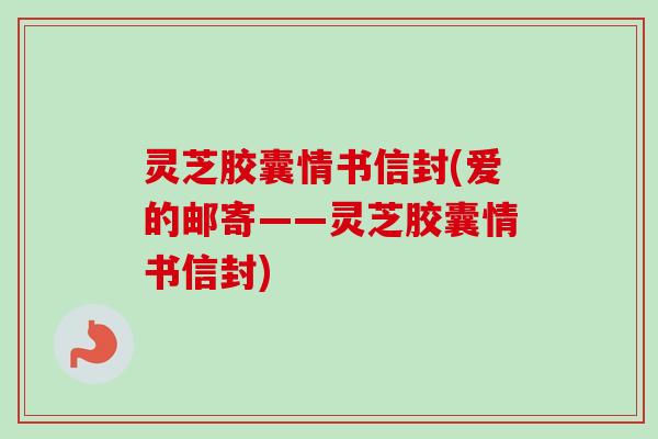 灵芝胶囊情书信封(爱的邮寄——灵芝胶囊情书信封) 灵芝胶囊情书信封(爱的邮寄——灵芝胶囊情书信封)