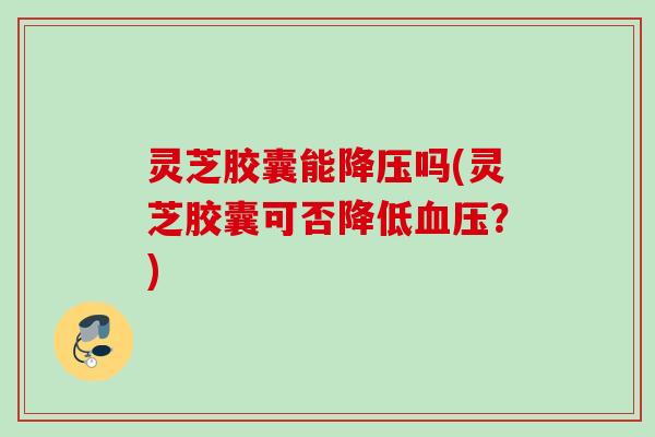 灵芝胶囊能吗(灵芝胶囊可否降低?) 灵芝胶囊能吗(灵芝胶囊可否降低?)