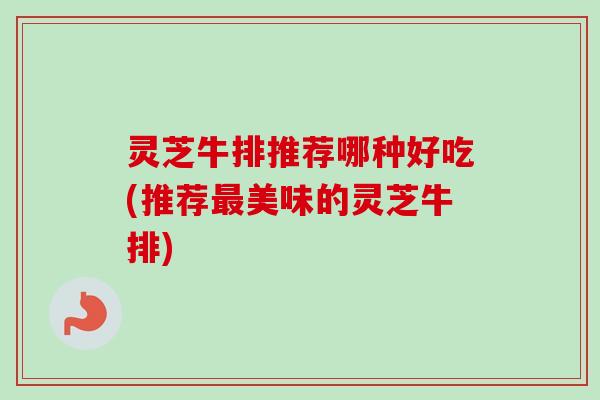 灵芝牛排推荐哪种好吃(推荐美味的灵芝牛排) 灵芝牛排推荐哪种好吃(推荐美味的灵芝牛排)