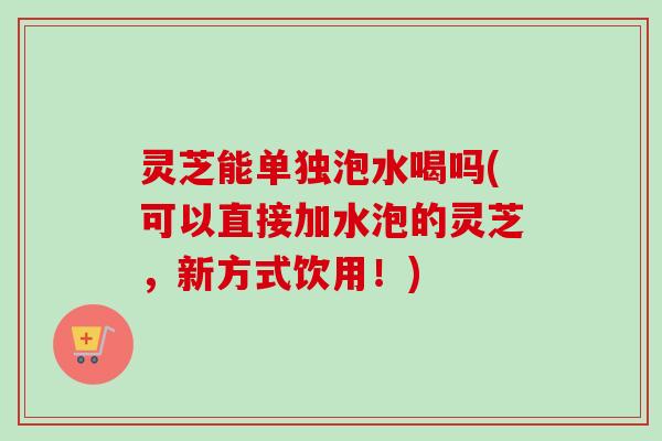 灵芝能单独泡水喝吗(可以直接加水泡的灵芝,新方式饮用!) 灵芝能单独泡水喝吗(可以直接加水泡的灵芝,新方式饮用!)