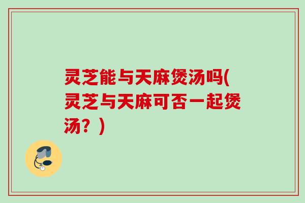 灵芝能与天麻煲汤吗(灵芝与天麻可否一起煲汤？)