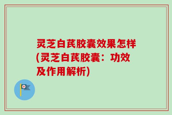 灵芝白芪胶囊效果怎样(灵芝白芪胶囊:功效及作用解析) 灵芝白芪胶囊效果怎样(灵芝白芪胶囊:功效及作用解析)